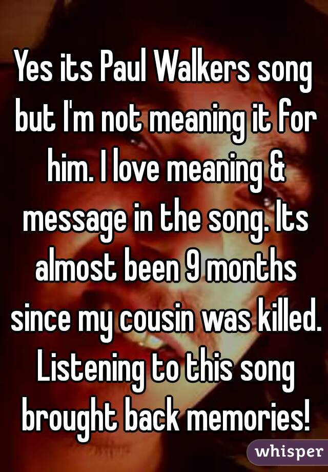 Yes its Paul Walkers song but I'm not meaning it for him. I love meaning & message in the song. Its almost been 9 months since my cousin was killed. Listening to this song brought back memories!