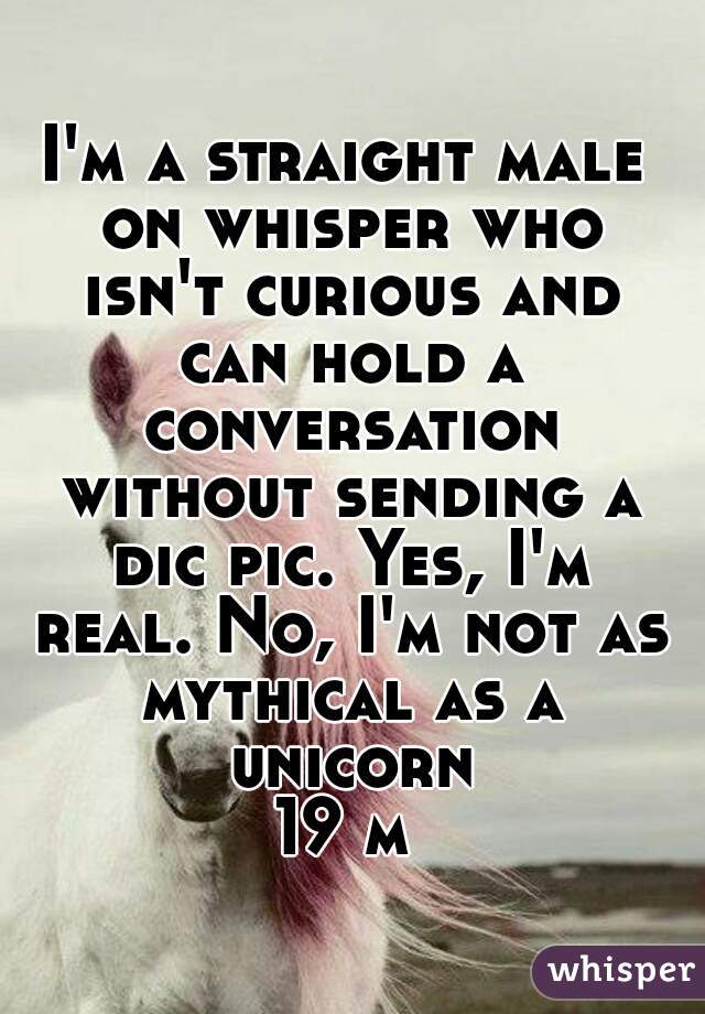 I'm a straight male on whisper who isn't curious and can hold a conversation without sending a dic pic. Yes, I'm real. No, I'm not as mythical as a unicorn
19 m