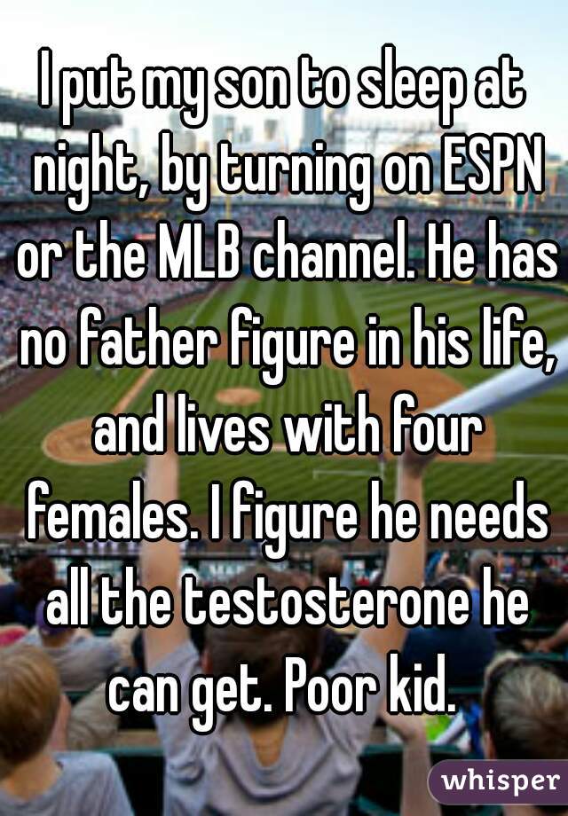 I put my son to sleep at night, by turning on ESPN or the MLB channel. He has no father figure in his life, and lives with four females. I figure he needs all the testosterone he can get. Poor kid. 