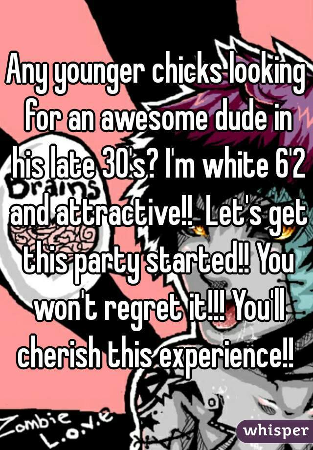 Any younger chicks looking for an awesome dude in his late 30's? I'm white 6'2 and attractive!!  Let's get this party started!! You won't regret it!!! You'll cherish this experience!! 
