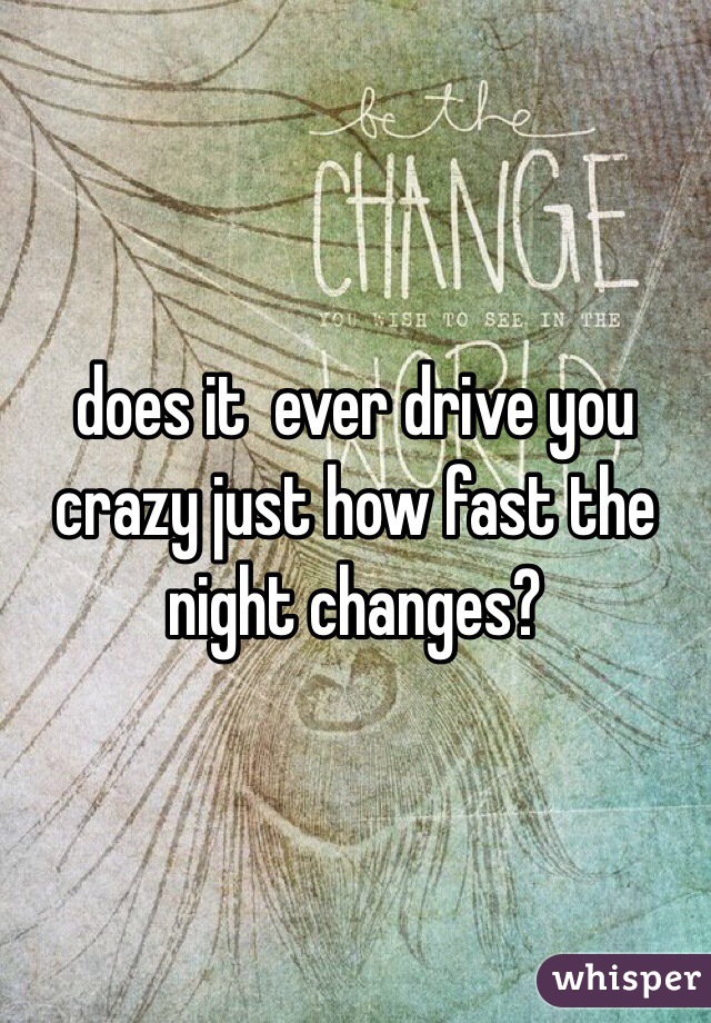 does it  ever drive you crazy just how fast the night changes?