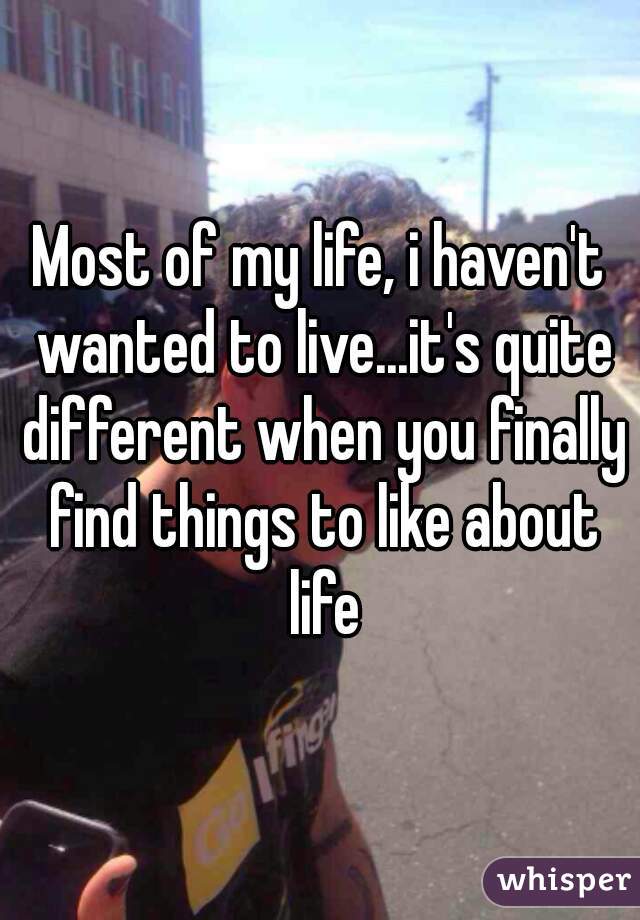 Most of my life, i haven't wanted to live...it's quite different when you finally find things to like about life