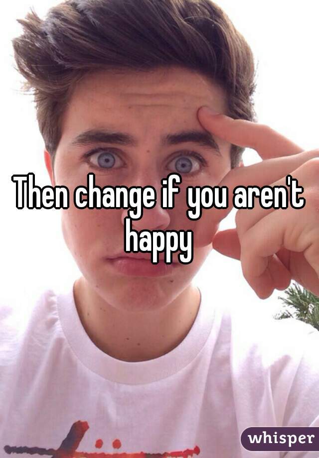 Then change if you aren't happy 