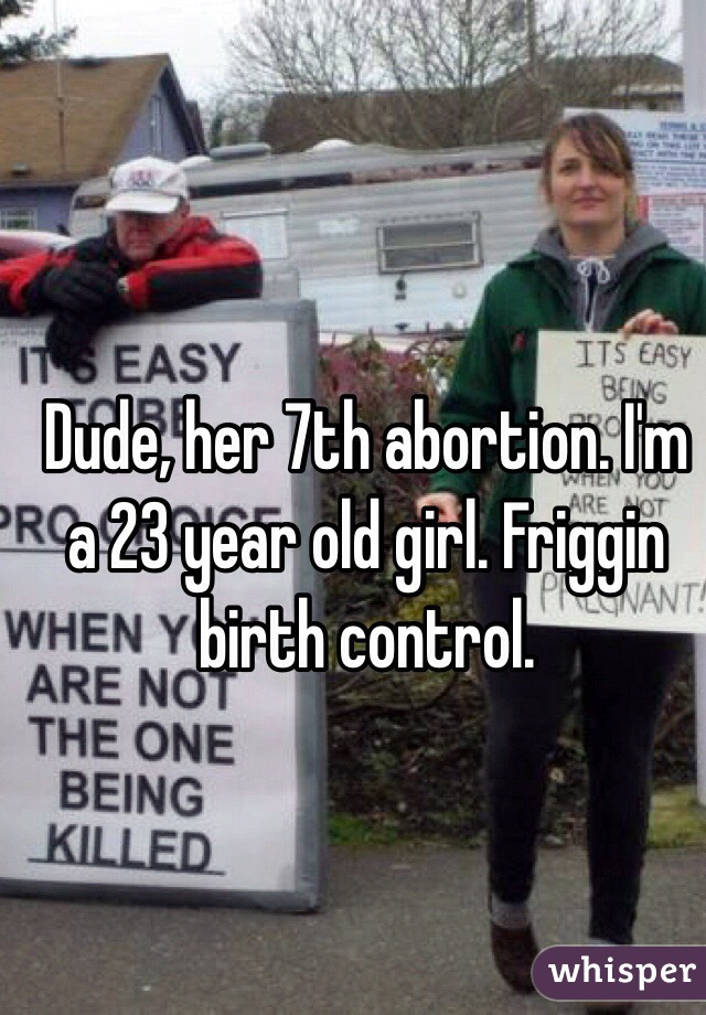 Dude, her 7th abortion. I'm a 23 year old girl. Friggin birth control.   