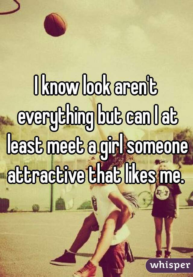 I know look aren't everything but can I at least meet a girl someone attractive that likes me. 