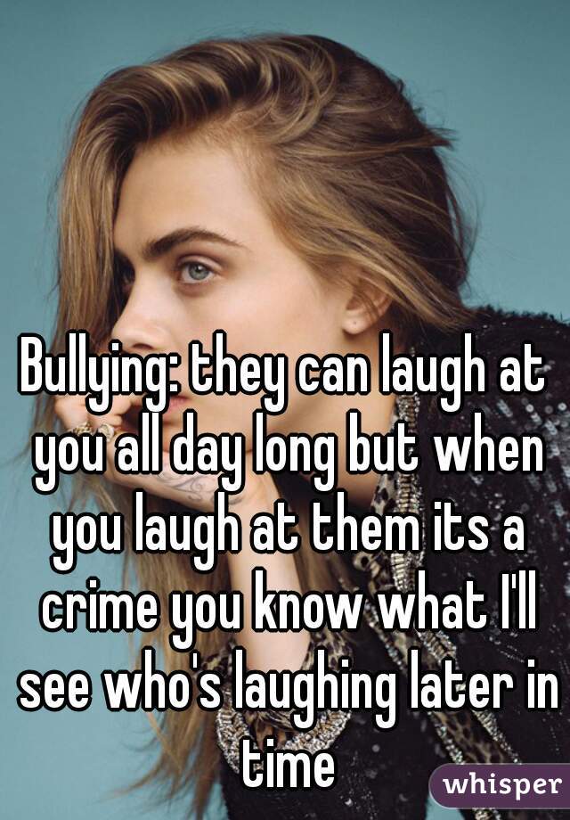 Bullying: they can laugh at you all day long but when you laugh at them its a crime you know what I'll see who's laughing later in time
