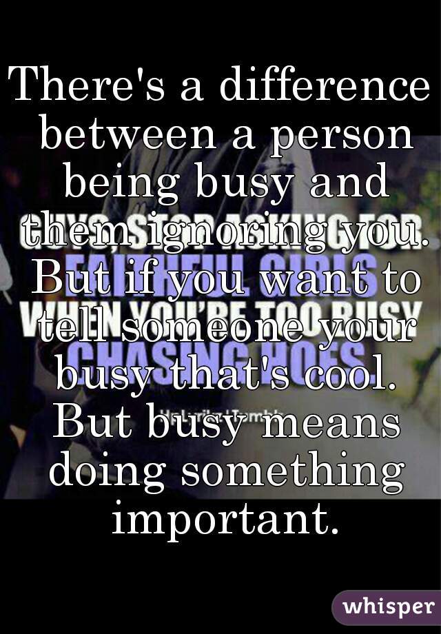 There's a difference between a person being busy and them ignoring you. But if you want to tell someone your busy that's cool. But busy means doing something important.