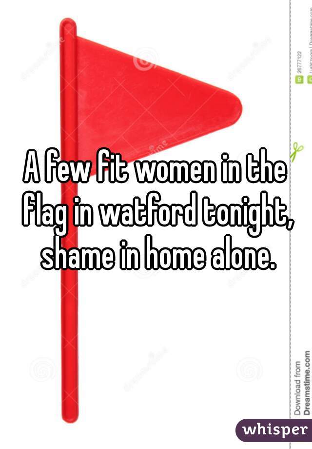 A few fit women in the flag in watford tonight, shame in home alone.