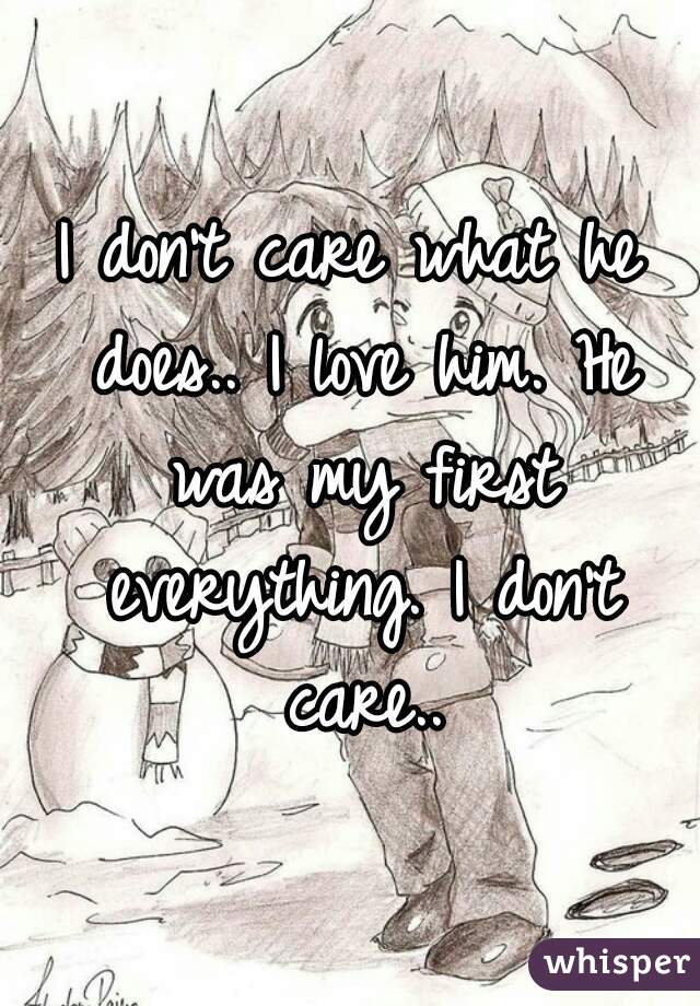 I don't care what he does.. I love him. He was my first everything. I don't care..