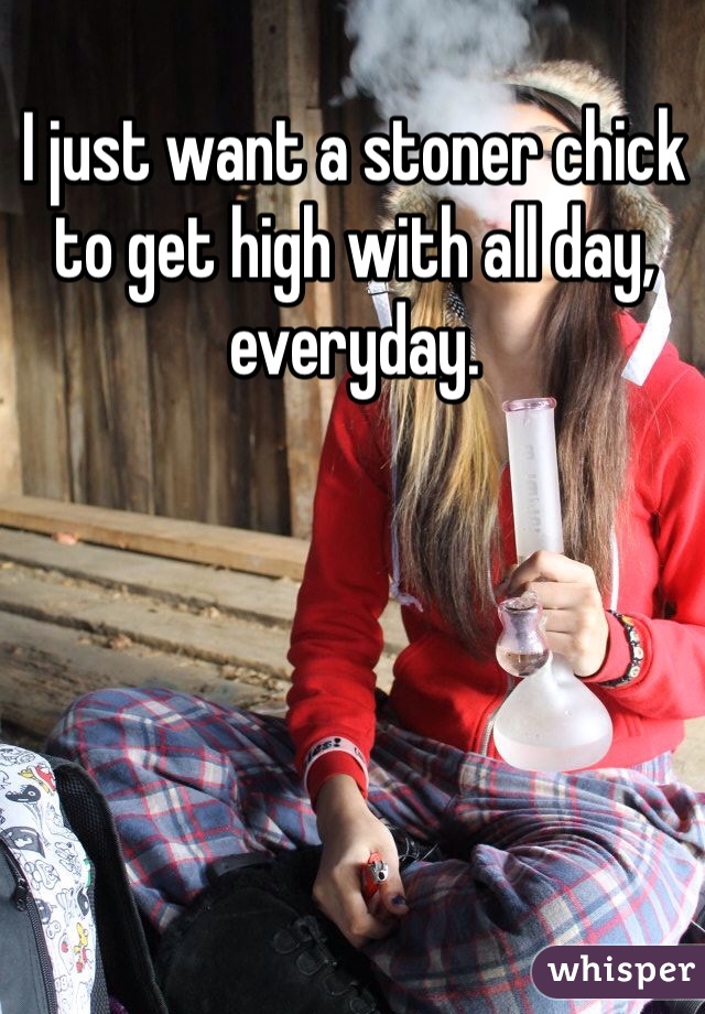 I just want a stoner chick to get high with all day, everyday.