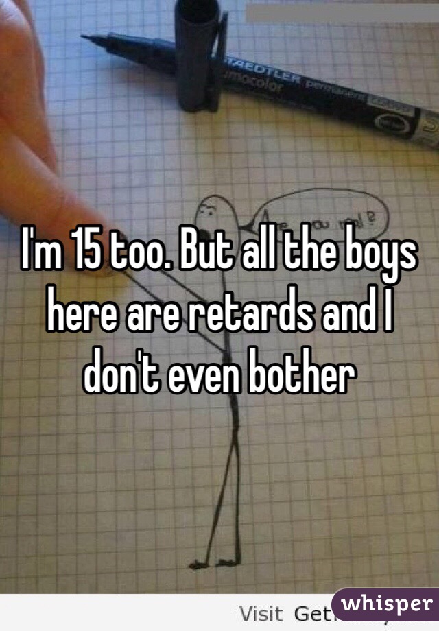 I'm 15 too. But all the boys here are retards and I don't even bother 