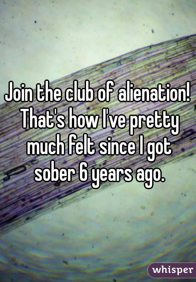 Join the club of alienation! That's how I've pretty much felt since I got sober 6 years ago.