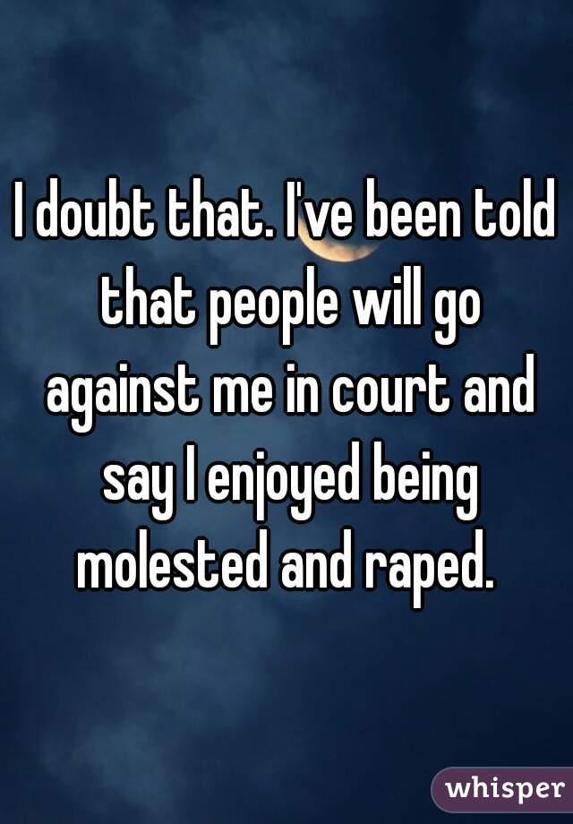 I doubt that. I've been told that people will go against me in court and say I enjoyed being molested and raped. 