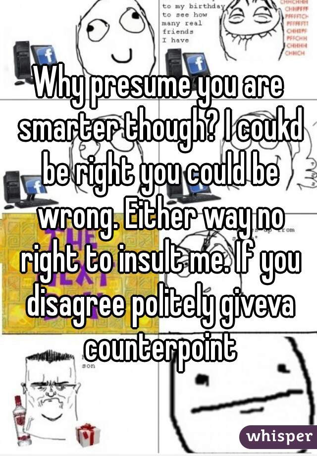 Why presume you are smarter though? I coukd be right you could be wrong. Either way no right to insult me. If you disagree politely giveva counterpoint