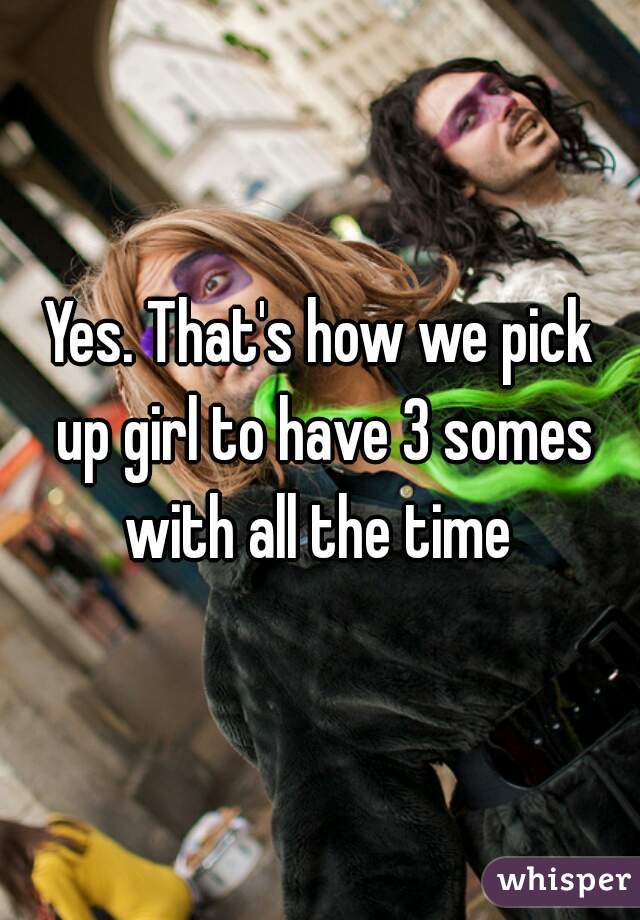 Yes. That's how we pick up girl to have 3 somes with all the time 