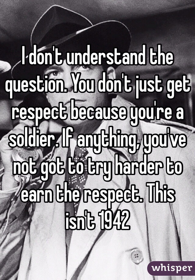 I don't understand the question. You don't just get respect because you're a soldier. If anything, you've not got to try harder to earn the respect. This isn't 1942