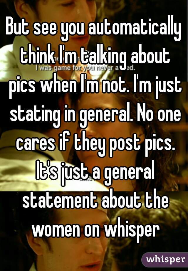 But see you automatically think I'm talking about pics when I'm not. I'm just stating in general. No one cares if they post pics. It's just a general statement about the women on whisper
