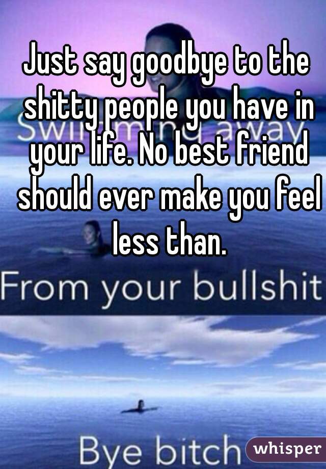 Just say goodbye to the shitty people you have in your life. No best friend should ever make you feel less than.