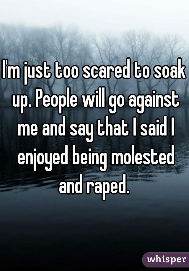 I'm just too scared to soak up. People will go against me and say that I said I enjoyed being molested and raped. 