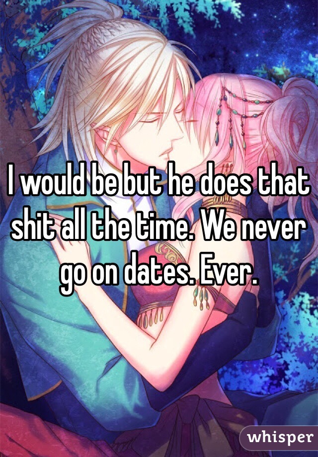 I would be but he does that shit all the time. We never go on dates. Ever.