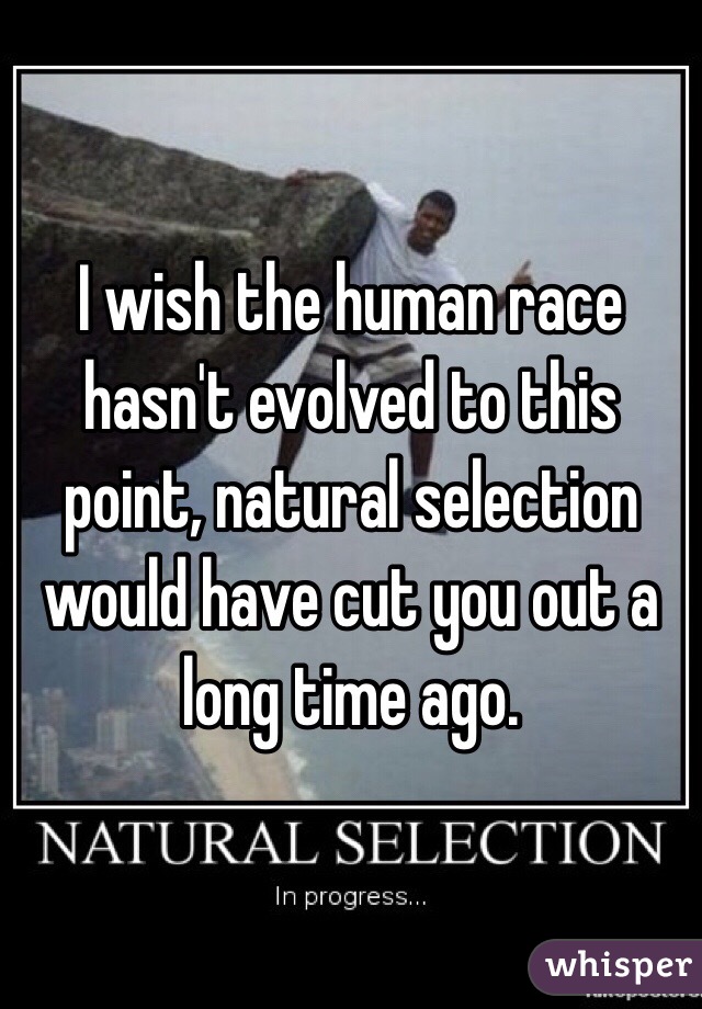 I wish the human race hasn't evolved to this point, natural selection would have cut you out a long time ago. 