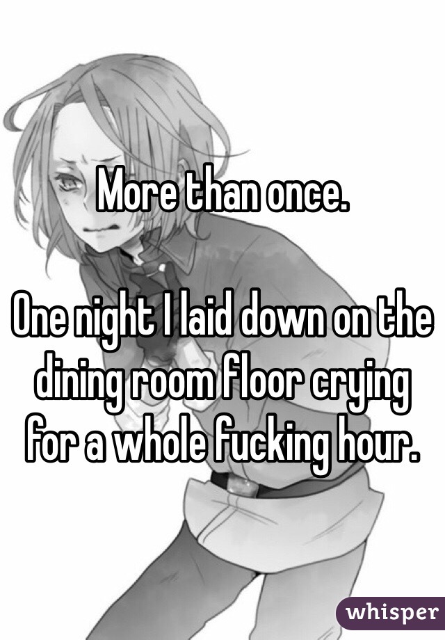 More than once.

One night I laid down on the dining room floor crying for a whole fucking hour.