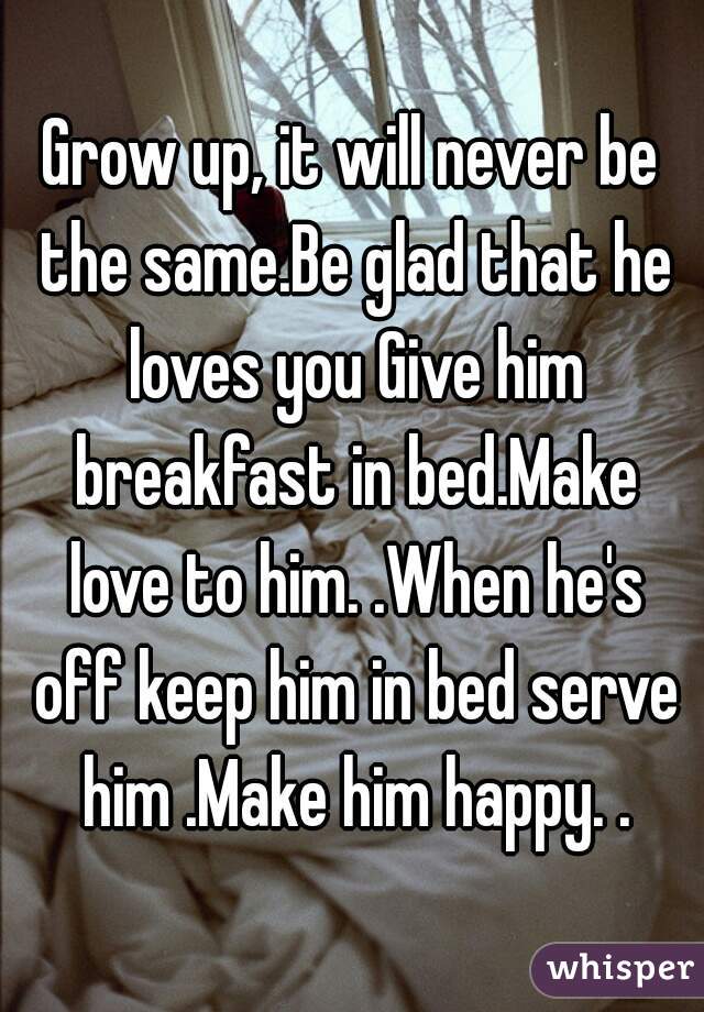 Grow up, it will never be the same.Be glad that he loves you Give him breakfast in bed.Make love to him. .When he's off keep him in bed serve him .Make him happy. .
