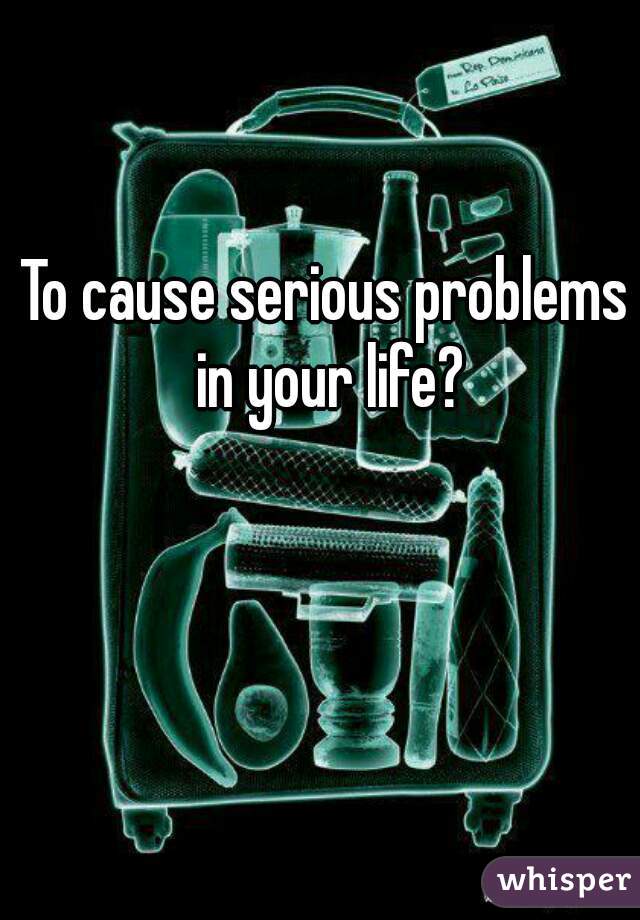 To cause serious problems in your life?