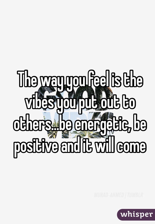 The way you feel is the vibes you put out to others...be energetic, be positive and it will come