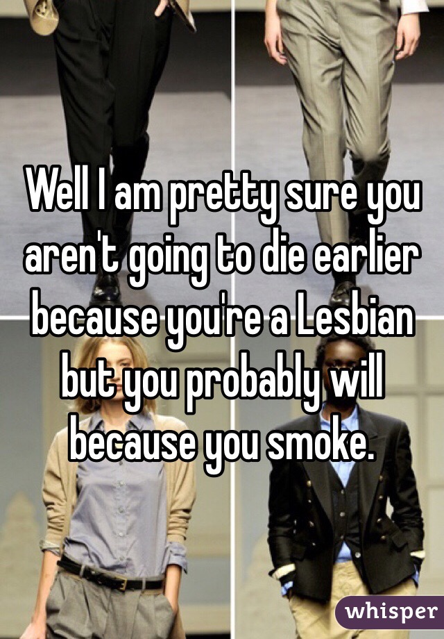 Well I am pretty sure you aren't going to die earlier because you're a Lesbian but you probably will because you smoke.