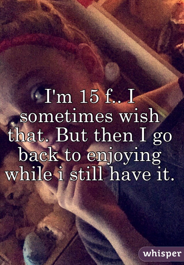 I'm 15 f.. I sometimes wish that. But then I go back to enjoying while i still have it.