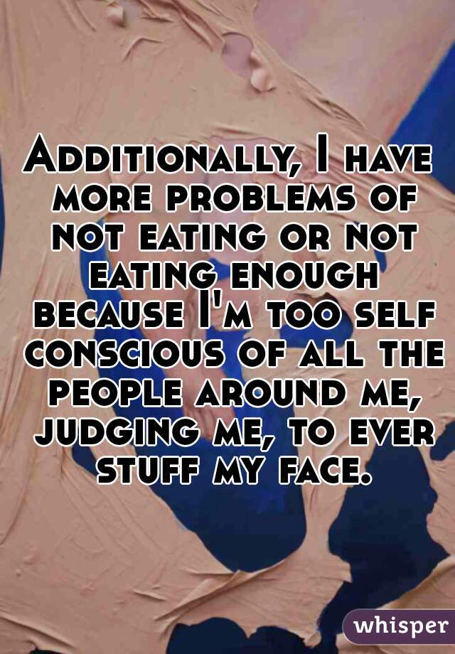Additionally, I have more problems of not eating or not eating enough because I'm too self conscious of all the people around me, judging me, to ever stuff my face.