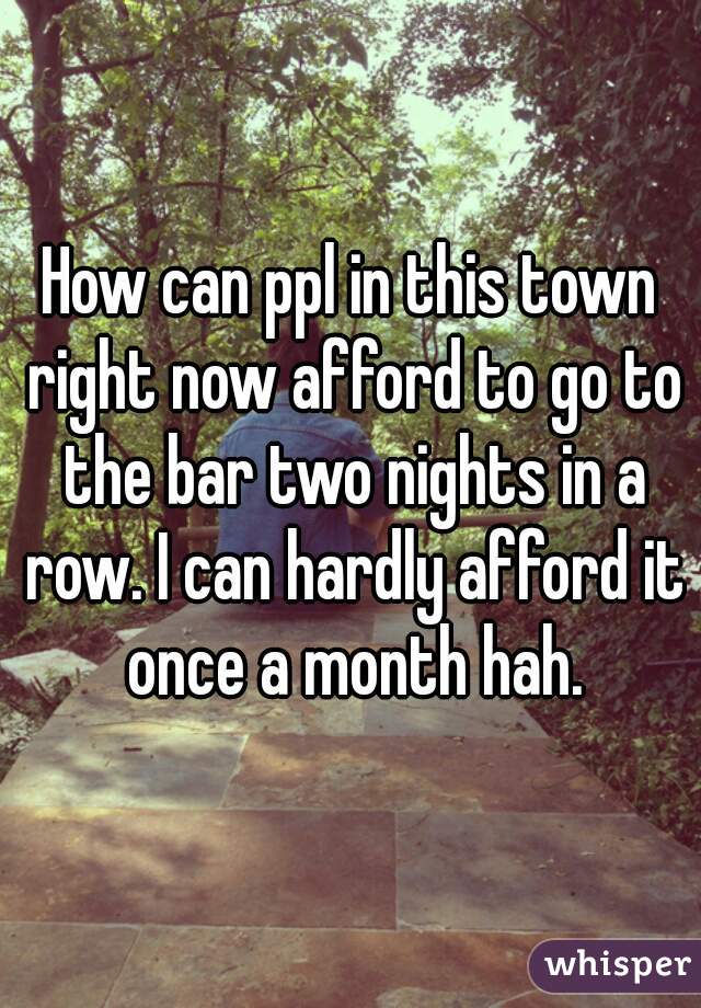 How can ppl in this town right now afford to go to the bar two nights in a row. I can hardly afford it once a month hah.