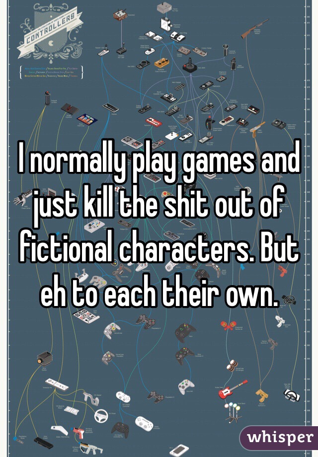 I normally play games and just kill the shit out of fictional characters. But eh to each their own. 