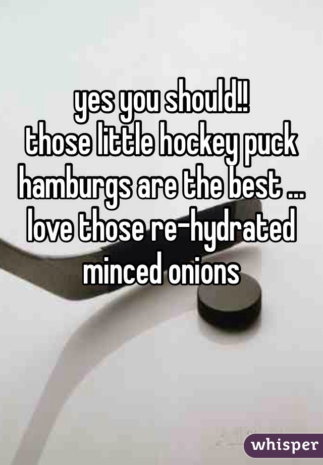 yes you should!!
those little hockey puck
hamburgs are the best ...
love those re-hydrated
minced onions