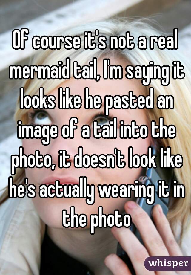 Of course it's not a real mermaid tail, I'm saying it looks like he pasted an image of a tail into the photo, it doesn't look like he's actually wearing it in the photo