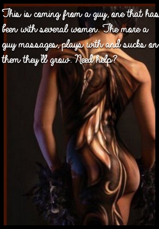 This is coming from a guy, one that has been with several women. The more a guy massages, plays with and sucks on them they'll grow. Need help?