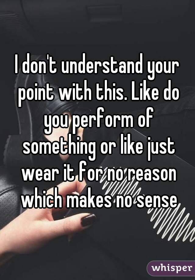 I don't understand your point with this. Like do you perform of something or like just wear it for no reason which makes no sense