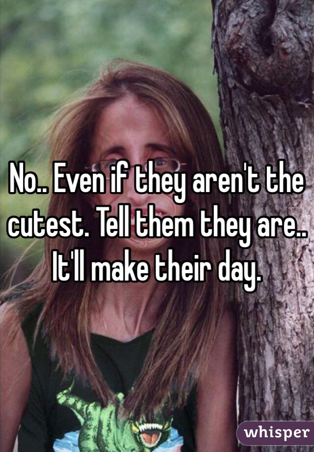 No.. Even if they aren't the cutest. Tell them they are.. It'll make their day.