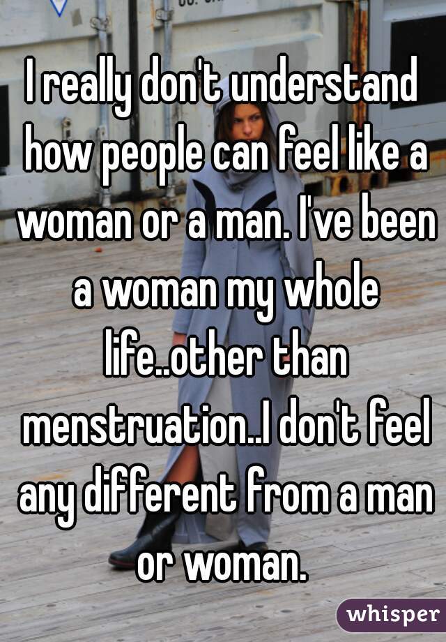 I really don't understand how people can feel like a woman or a man. I've been a woman my whole life..other than menstruation..I don't feel any different from a man or woman. 