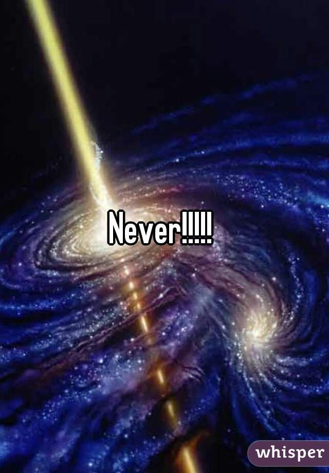 Never!!!!! 