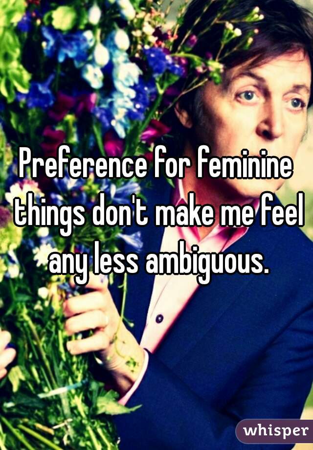 Preference for feminine things don't make me feel any less ambiguous.