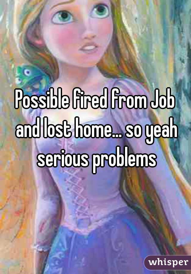 Possible fired from Job and lost home... so yeah serious problems