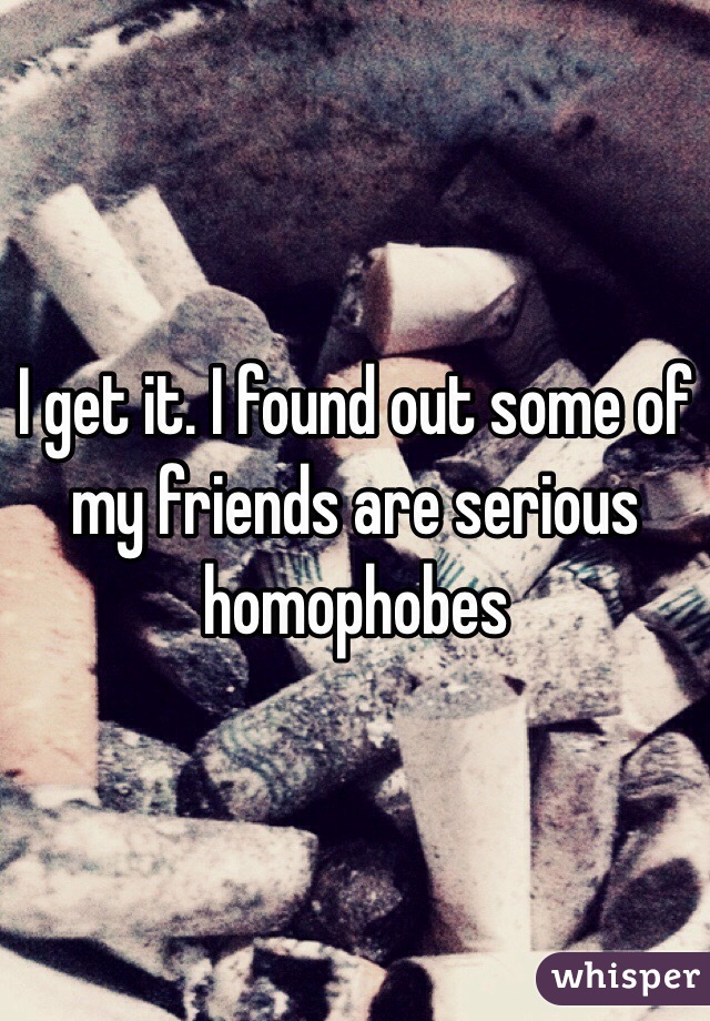 I get it. I found out some of my friends are serious homophobes 