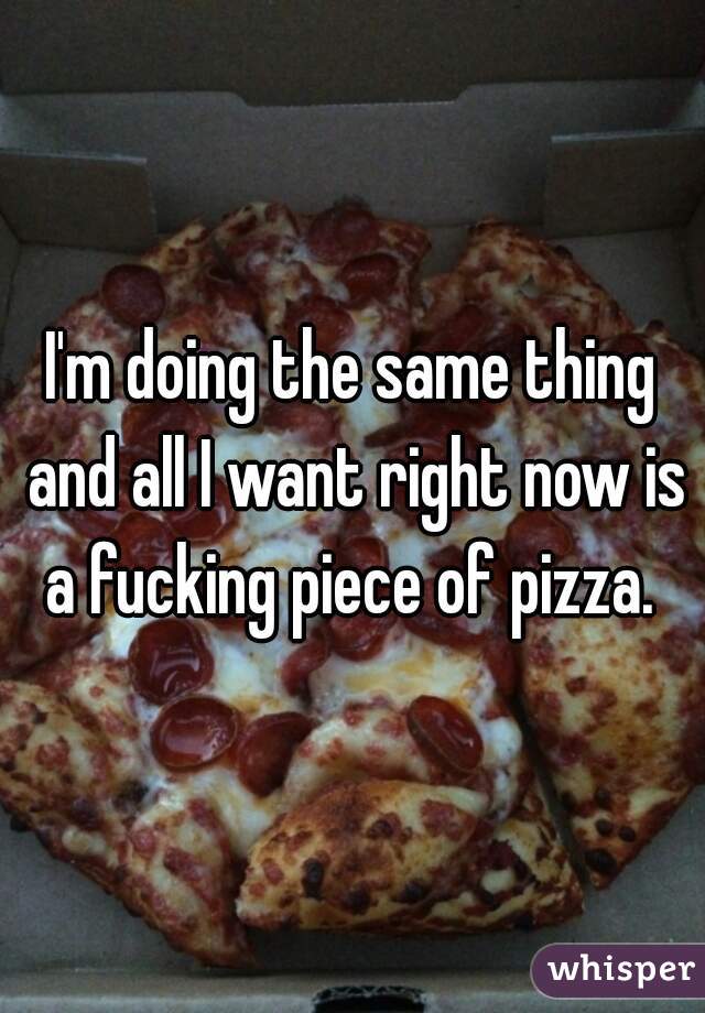 I'm doing the same thing and all I want right now is a fucking piece of pizza. 