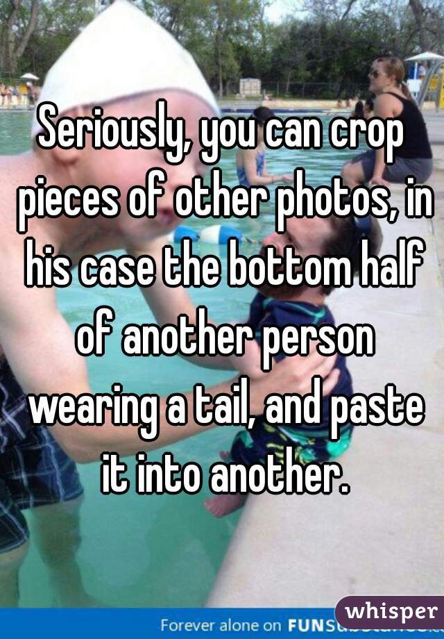 Seriously, you can crop pieces of other photos, in his case the bottom half of another person wearing a tail, and paste it into another.