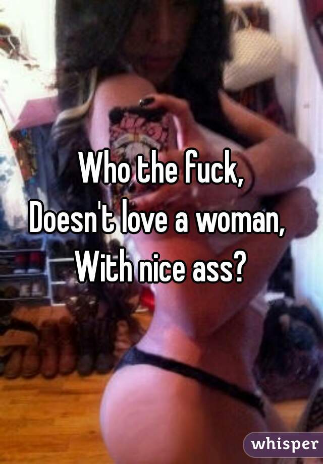 Who the fuck,
Doesn't love a woman, 
With nice ass?