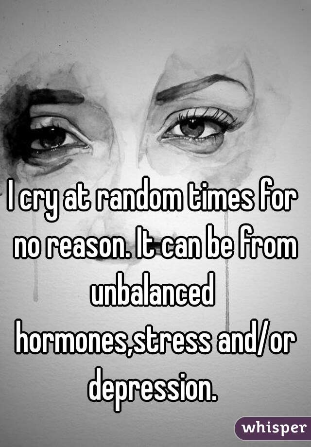 I cry at random times for no reason. It can be from unbalanced  hormones,stress and/or depression. 