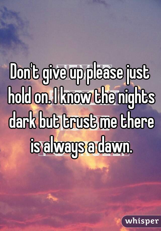 Don't give up please just hold on. I know the nights dark but trust me there is always a dawn.