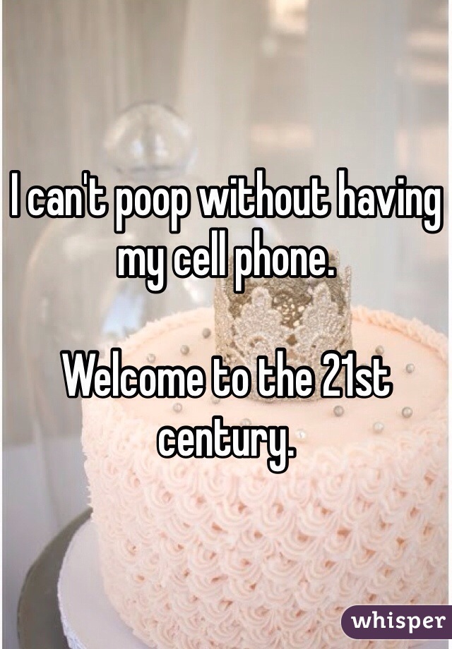 I can't poop without having my cell phone. 

Welcome to the 21st century. 